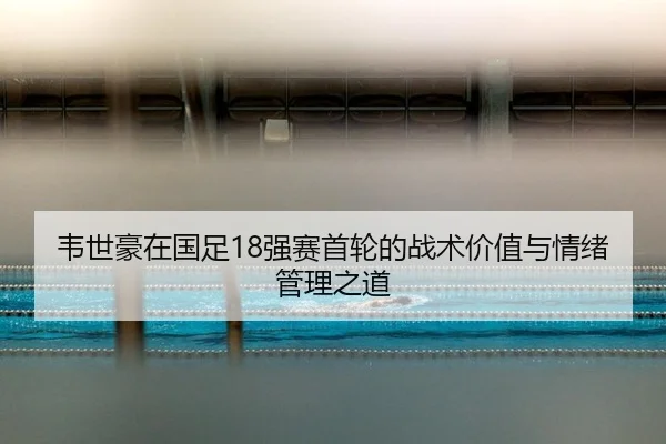 韦世豪在国足18强赛首轮的战术价值与情绪管理之道